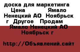 доска для маркетинга › Цена ­ 1 000 - Ямало-Ненецкий АО, Ноябрьск г. Другое » Продам   . Ямало-Ненецкий АО,Ноябрьск г.